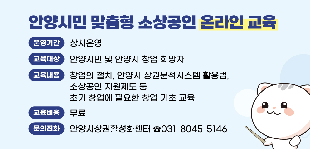 안양시민 맞춤형 소상공인 온라인 교육
○운영기간 : 상시운영
○교육대상 : 안양시민 및 안양시 창업 희망자
○교육내용 : 창업의 절차, 안양시 상권분석시스템 활용법, 소상공인 지원제도 등 초기 창업에 필요한 창업 기초 교육
○교육비용 : 무료
○문의 : 안양시상권활성화센터 ☎031-8045-5146
