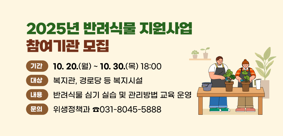 2025년 반려식물 지원사업 참여기관 모집
○기간: 10. 20(월) ~ 10. 30.(목) 18:00
○대상: 복지관, 경로당 등 복지시설
○내용: 반려식물 심기 실습 및 관리방법 교육 운영
○문의: 위생정책과 농업축산팀(031-8045-5888)