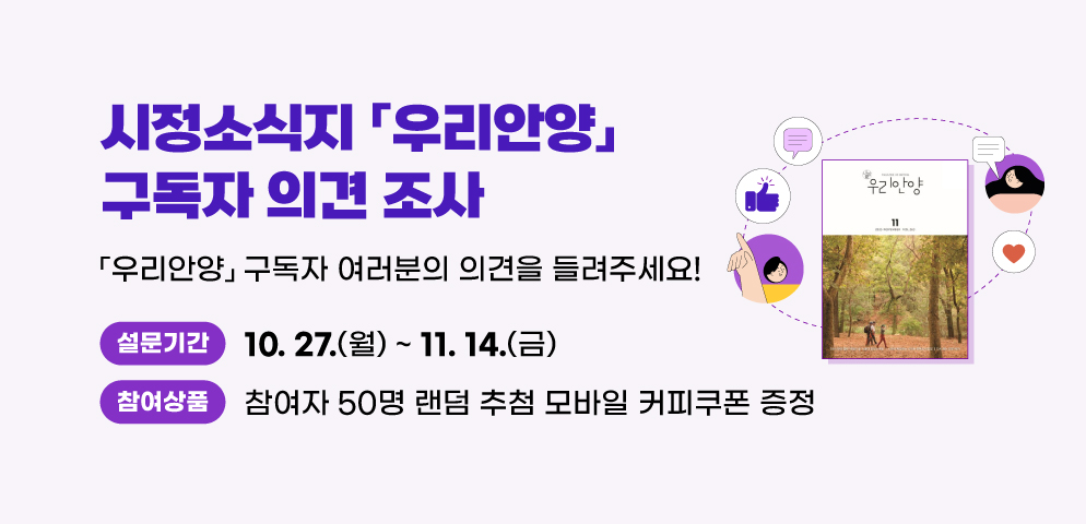 시정소식지 <우리안양> 구독자 의견 조사
<우리안양> 구독자 여러분의 의견을 들려주세요
- 설문기간: 10.27.(월) ~ 11. 14.(금)
- 참여자 50명 랜덤 추첨 모바일 커피쿠폰 증정