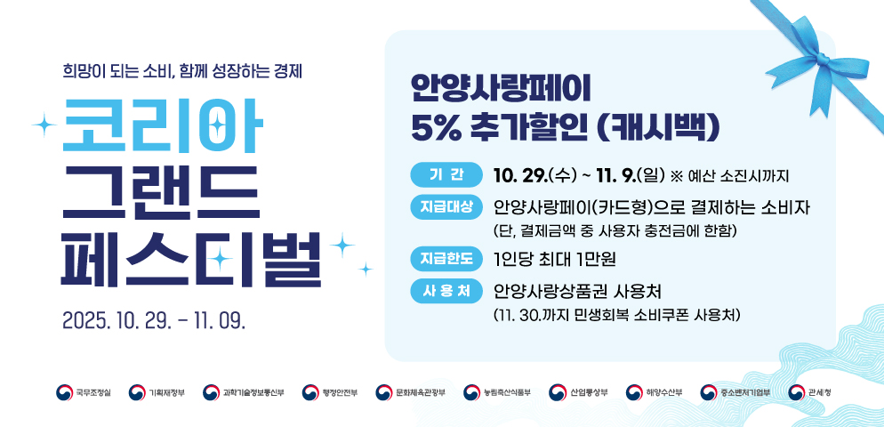 「코리아 그랜드 페스티벌」 안양사랑페이 5% 추가할인 (캐시백)
○ 기간: 10. 29.(수) ~ 11. 9.(일) ※ 예산 소진시까지
○ 지급대상: 안양사랑페이(카드형)로 결제하는 소비자(단, 결제금액 중 사용자 충전금에 한함)
○ 지급한도: 1인당 최대 1만원
○ 사용처: 안양사랑상품권 사용처(11. 30.까지 민생회복 소비쿠폰 사용처)
