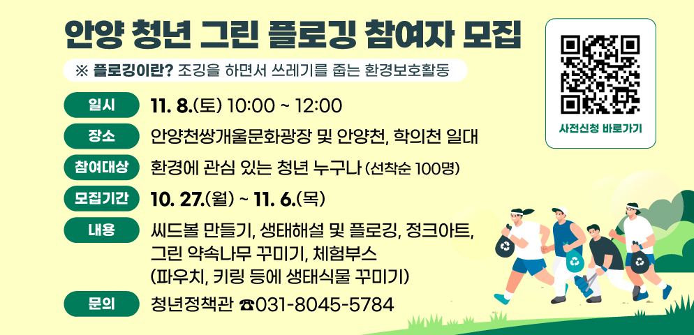 안양 청년 그린 플로깅 참여자 모집
(플로깅이란? 조깅을 하면서 쓰레기를 줍는 환경보호활동)
○ 일시 : 2025. 11. 8.(토) 10:00 ~ 12:00
○ 장소 : 안양천쌍개울문화광장 및 안양천, 학의천 일대
○ 참여대상 : 환경에 관심 있는 청년 누구나  (선착순 100명)
○ 모집기간 : 10. 27.(월) ~ 11. 6.(목)
○ 내용 : 씨드볼 만들기, 생태해설 및 플로깅, 정크아트, 그린 약속나무 꾸미기, 체험부스(파우치, 키링 등에 생태식물 꾸미기)
○ 문의 : 청년정책관(☎031-8045-5784)