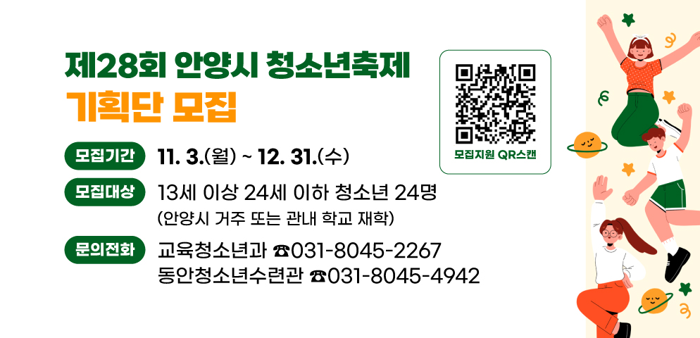 제28회 안양시 청소년축제 기획단 모집
○모집기간: 2025. 11. 3.(월) ~ 12. 31.(화)
○문의:
교육청소년과 031-8045-2267/
동안청소년수련관 031-8045-4942