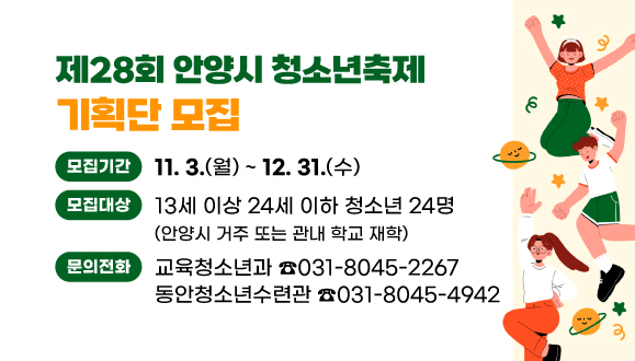 제28회 안양시 청소년축제 기획단 모집
○모집기간: 2025. 11. 3.(월) ~ 12. 31.(화)
○문의:
교육청소년과 031-8045-2267/
동안청소년수련관 031-8045-4942