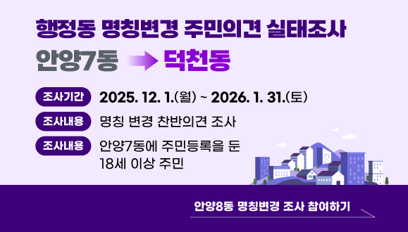 안양7동 행정동 명칭변경 주민의견 실태조사
○ 조사기간: 2025. 12. 1.(월) ~ 2026. 1. 31.(토)
○ 조사내용: 안양7동→덕천동 명칭변경 찬반의견 조사
○ 조사대상: 안양7동에 주민등록을 둔 18세 이상 주민