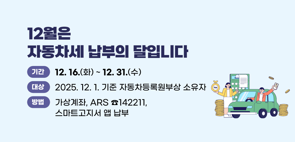 12월은 자동차세 납부의 달입니다.
○기간: 25. 12. 16. ~ 25. 12. 31.
○대상: 2025. 12. 1. 기준 자동차등록원부상 소유자
○방법: 가상계좌, ARS ☎142211, 스마트고지서 앱 납부