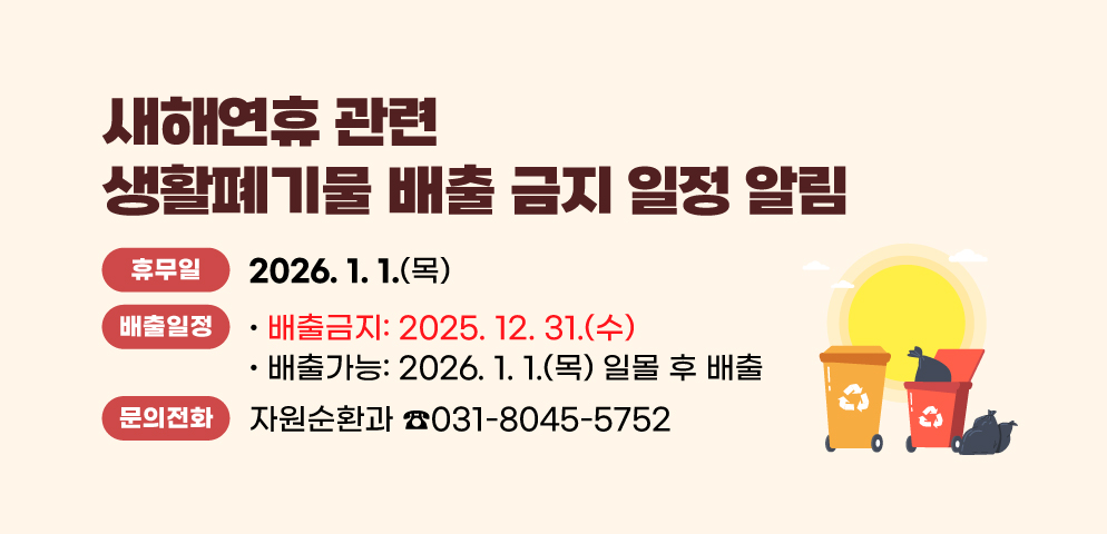 새해연휴 관련 생활폐기물 배출 금지 일정 알림 
○ 생활폐기물 수집·운반 휴무일 : 2025. 1. 1(수)
○ 생활폐기물 배출일정 
- 배출금지: 2024.12.31(화) 
- 배출가능: 2025. 1. 1(수) 일몰 후 배출 
○ 문의처 : 안양시 자원순환과 (☎031-8045-5752)