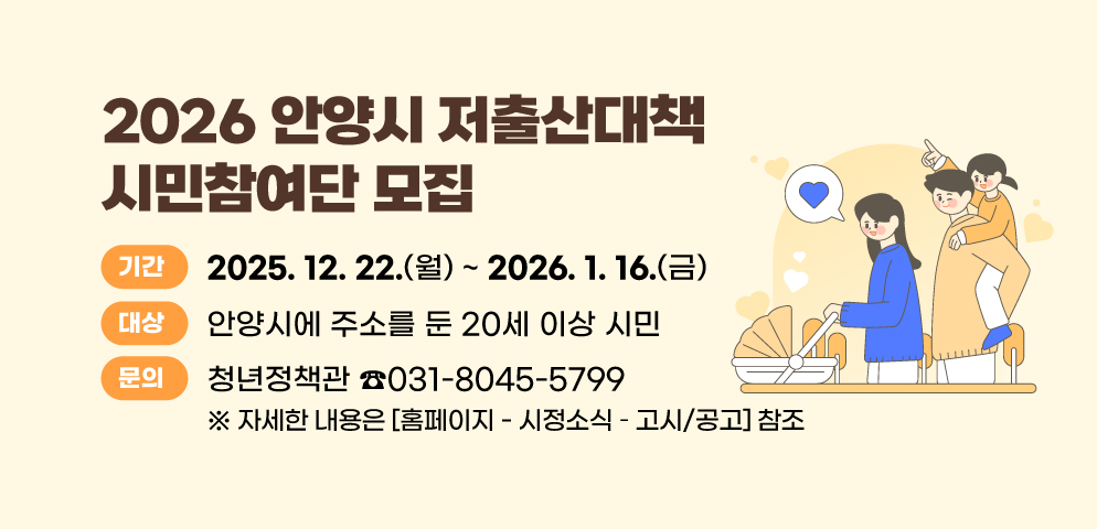 2026 안양시 저출산대책 시민참여단 모집
○ 기간 : 2025. 12. 22.(월) ~ 2026. 1. 16.(금)
○ 대상 : 안양시에 주소를 둔 20세 이상 시민
※ 자세한 내용은 <홈페이지 - 시정소식 ？ 고시/공고> 참조
○ 문의 : 안양시 청년정책관 031-8045-5799