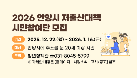 2026 안양시 저출산대책 시민참여단 모집
○ 기간 : 2025. 12. 22.(월) ~ 2026. 1. 16.(금)
○ 대상 : 안양시에 주소를 둔 20세 이상 시민
※ 자세한 내용은 <홈페이지 - 시정소식 ？ 고시/공고> 참조
○ 문의 : 안양시 청년정책관 031-8045-5799