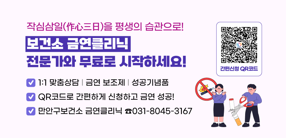 작심삼일(作心三日)을 평생의 습관으로!     
보건소 금연클리닉, 전문가와 무료로 시작하세요!
○ 1:1 맞춤상담 l 금연 보조제 l 성공기념품
○ QR코드로 간편하게 신청하고 금연 성공!
○ 만안구보건소 금연클리닉 ☎ 031-8045-3167