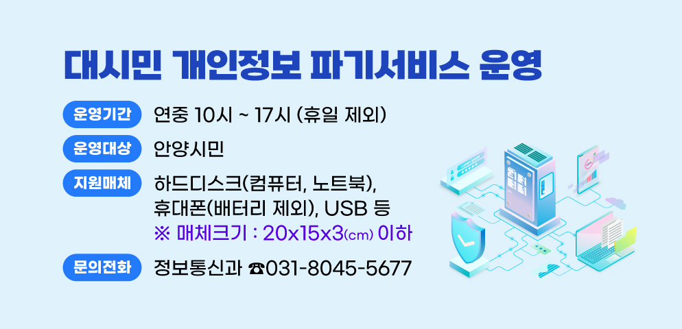 대시민 개인정보 파기서비스 운영
○ 운영시간: 연중 10시 ~ 17시 (휴일 제외)
○ 대상: 안양시민
○ 지원매체: 하드디스크(컴퓨터, 노트북), 휴대폰(배터리제외), USB 등[투입구: 15cmx3.5cm]
○ 문의 : 안양시 정보통신과 (☎031-8045-5677)