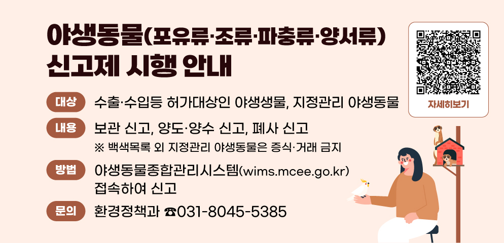 야생동물(포유류·조류·파충류·양서류) 신고제 시행 안내
○ 대상: 수출·수입 허가대상인 야생동물, 지정관리 야생동물
○ 내용: 보관 신고, 양도·양수 신고, 폐사 신고
○ 방법: 야생동물종합관리시스템(wims.mcee.go.kr) 접속하여 신고
○ 문의: 환경정책과(☎031-8045-5385)