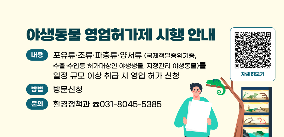 야생동물 영업허가제 시행 안내
○ 내용 : 포유류·조류·파충류·양서류(국제적멸종위기종, 수출·수입 허가대상인 야생동물, 지정관리 야생동물)를 일정 규모 이상 취급 시 영업 허가 신청
○ 신청방법 : 방문(환경정책과 ☎031-8045-5385)