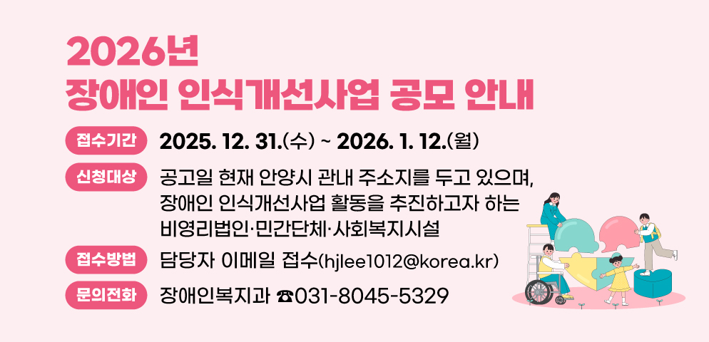 2026년 장애인 인식개선사업 공모 안내
○ 접수기간 : 2025. 12. 31.(수) ~ 2026. 1. 12.(월)
○ 신청대상 : 공고일 현재 안양시 관내 주소지를 두고 있으며, 장애인 인식개선사업 활동을 추진하고자 하는 비영리법인·민간단체·사회복지시설
○ 접수방법 : 담당자 이메일 접수(hjlee1012@korea.kr)
○ 문    의 :장애인복지과(☎031-8045-5329)