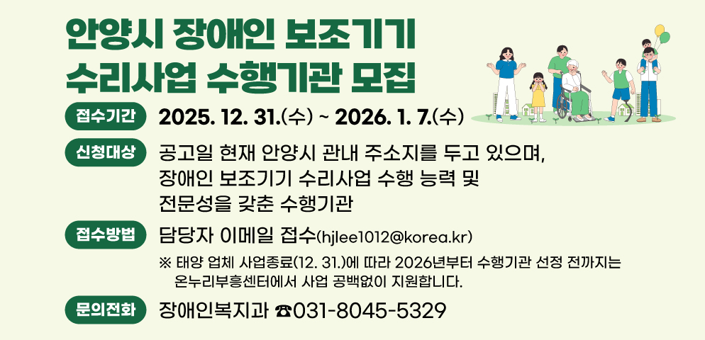 안양시 장애인 보조기기 수리사업 수행기관 모집
○ 접수기간 : 2025. 12. 30.(화) ~ 2026. 1. 7.(수)
○ 신청대상 : 공고일 현재 안양시 관내 주소지를 두고 있으며, 장애인 보조기기 수리사업 수행 능력 및 전문성을 갖춘 수행기관
○ 접수방법 : 담당자 이메일 접수(hjlee1012@korea.kr)
※ 태양 업체 사업종료(12. 31.)에 따라 2026년부터 수행기관 선정 전까지는 온누리부흥센터에서 사업 공백없이 지원합니다.
○ 문    의 :장애인복지과(☎031-8045-5329)