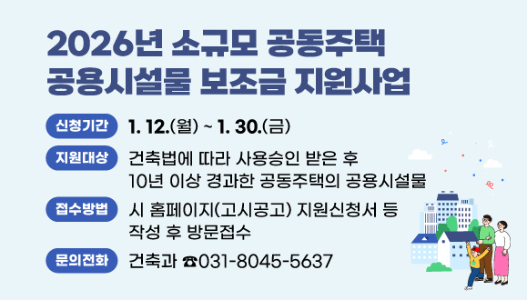 2026년 소규모 공동주택 공용시설물 보조금 지원사업
○지원대상: 건축법에 따라 사용승인 받은 후 10년 이상 경과한 공동주택의 공용시설물
○신청기간: 2026. 1. 12.(월) ~ 1. 30.(금)
○접수방법: 시 홈페이지(고시공고) 지원신청서 등 작성 후 방문접수
(시청 건축과 건축행정팀 ☎031-8045-5637)