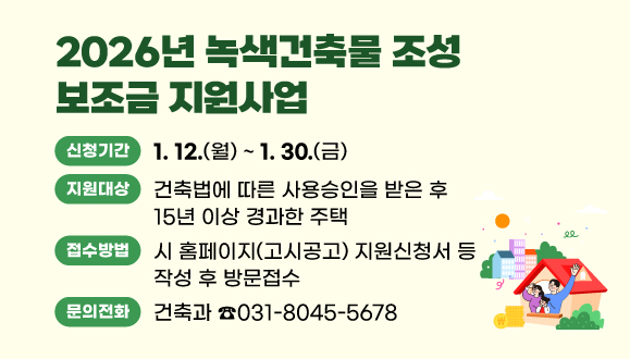 2026년 녹색건축물 조성 보조금 지원사업
○지원대상: 건축법에 따른 사용승인을 받은 후 15년 이상 경과한 주택
○신청기간: 2026. 1. 12.(월) ~ 1. 30.(금)
○접수방법: 시 홈페이지(고시공고) 지원신청서 등 작성 후 방문접수
(시청 건축과 건축행정팀 ☎031-8045-5678)