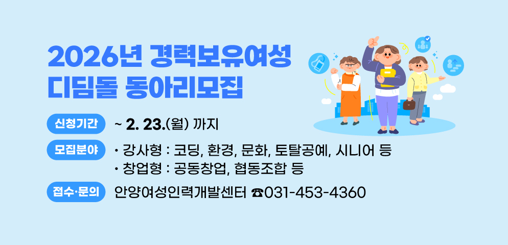 2026년 경력보유여성 디딤돌 동아리모집
○신청기간: 2026. 2. 23.(월)까지
○모집분야: 강사형(코딩, 환경, 문화, 토탈공예, 시니어 등)
○창업형(공동창업, 협동조합 등)
○접수·문의 : 안양여성인력개발센터 (☎ 031-453-4360)
