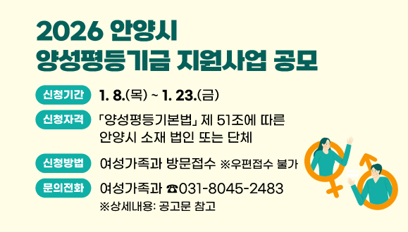 2026 안양시 양성평등기금 지원사업 공모
○신청기간 : 2026. 1. 8.(목) ~ 1. 23.(금)
○신청방법 : 여성가족과 방문접수(우편접수 불가) 
○신청자격 : 관내 비영리민간단체 또는 비영리법인 
○문의 : 여성가족과(☎031-8045-2483) ※상세내용: 공고문 참고