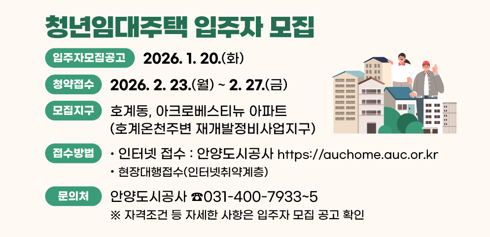 청년임대주택 입주자 모집(호계온천주변 재개발정비사업지구)
○모집지구: 호계온천주변 재개발정비사업지구(호계동, 아크로베스티뉴)
○청약접수: 2026.2.23.(월)~2.27..(금) 
-인터넷 접수, 현장대행접수(인터넷취약계층)
(https://auchome.auc.or.kr, 안양도시공사)
○문의처: 안양도시공사 (☎031-400-7933~5)