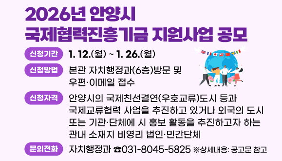 2026년 안양시 국제협력진흥기금 지원사업 공모
○신청기간 : 2026. 1. 12(월) ~ 1. 26(월)
○신청방법 : 본관 자치행정과(6층)방문 및 우편？이메일 접수 
○신청자격 : 안양시의 국제친선결연(우호교류)도시 등과 국제교류협력 사업을 추진하고 있거나 외국의 도시 또는 기관？단체에 시 홍보 활동을 추진하고자 하는 관내 소재지 비영리 법인？민간단체    ※상세내용: 공고문 참고
○문의 : 자치행정과 국제교류팀(☎031-8045-5825)