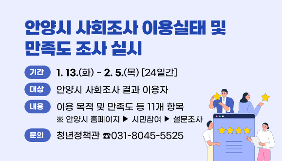안양시 사회조사 이용실태 및 만족도 조사 실시
○ 기 간: 1. 13.(화) ~ 2. 5.(목) [24일간]
○ 대 상: 안양시 사회조사 결과 이용자
○ 내 용: 이용실태 및 만족도 등 11개 항목
○ 위 치: 안양시 홈페이지>시민참여>설문조사
○ 문 의: 안양시 청년정책관 인구정책팀(031-8045-5525)