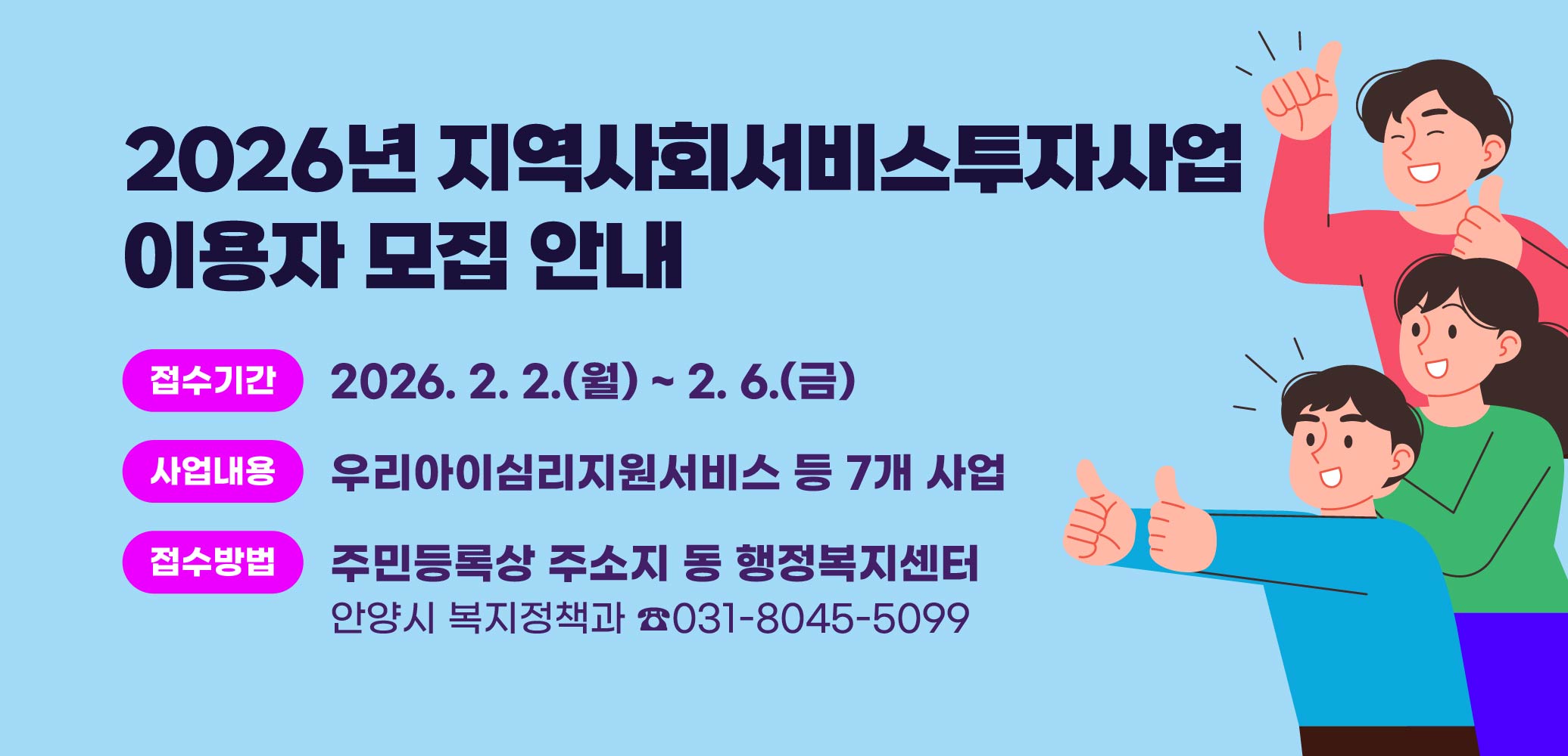 2026년 지역사회서비스투자사업 이용자 모집 안내
접수기간 : 2026. 2. 2.(월) ~ 2. 6.(금)
사업내용 : 우리아이심리지원서비스 등 7개 사업
접수방법 : 주민등록상 주소지 동 행정복지센터 
문의 : 안양시 복지정책과 ☎031-8045-5099