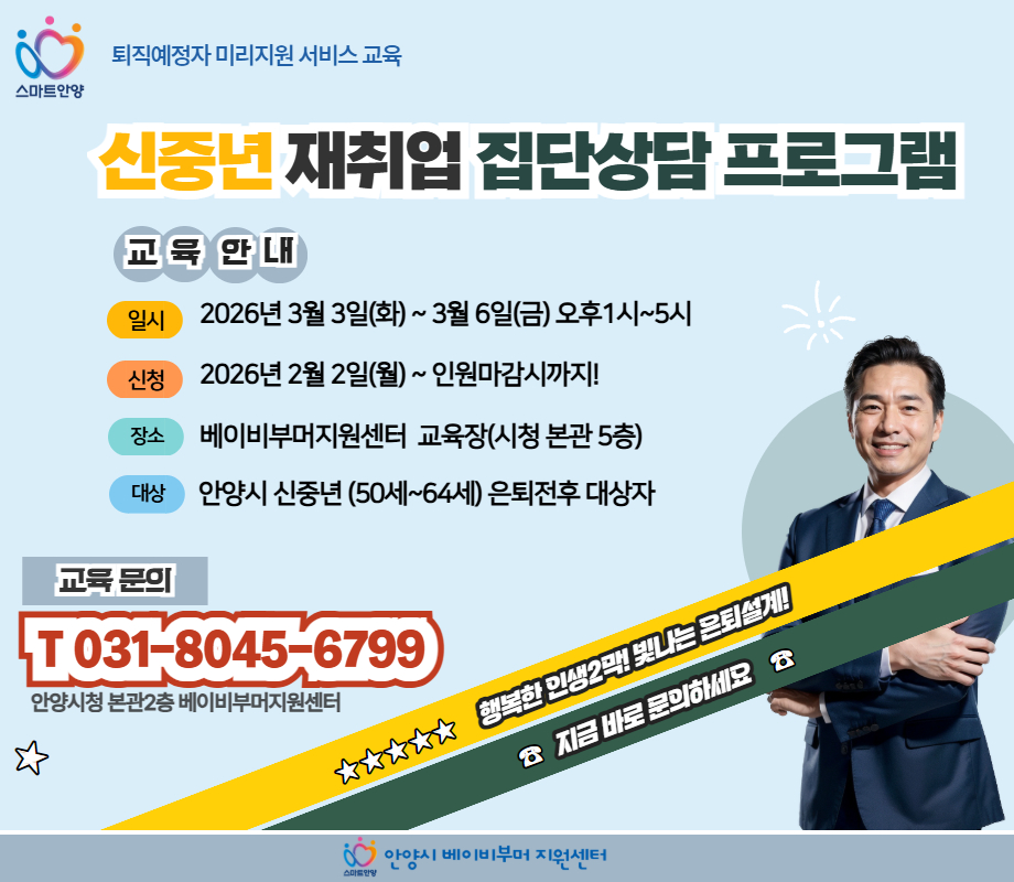 신중년 재취업 집단상담 프로그램 스마트안양, 퇴직예정자 미리지원 서비스교육
신중년 재취업 집단상담 프로그램

교육안내
일시 : 2026년 3월 3일(화) ~ 3월 6일(금) 오후 1시 ~ 5시
신청 : 2026년 2월 2일(월) ~ 인원마감시까지!
장소 : 베이비부머지원센터 교육장(시청 본관 5층)
대상 : 안양시 신중년(50세~64세)은퇴전후 대상자
교육문의 : T. 031-8045-6799 안양시청 본관2층 베이비부머지원센터

☆☆☆☆☆ 행복한 인생2막! 빛나는 은퇴설계!
☎ 지금 바로 문의하세요 ☎