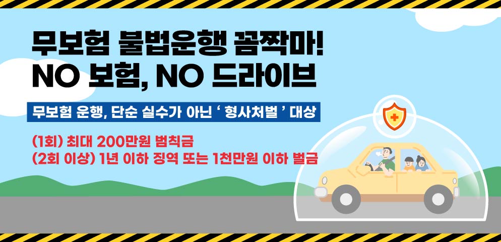 자동차 의무보험에 반드시 가입하고 운행해 주세요!
자동차 무보험 운행, 단순 실수가 아닌 ‘ 형사처벌 ’ 대상입니다.
 2회 이상 적발 시 1년 이하의 징역 또는 1천만원 이하의 벌금 부과
1회 위반시에도 최대 200만원 범칙금 부과