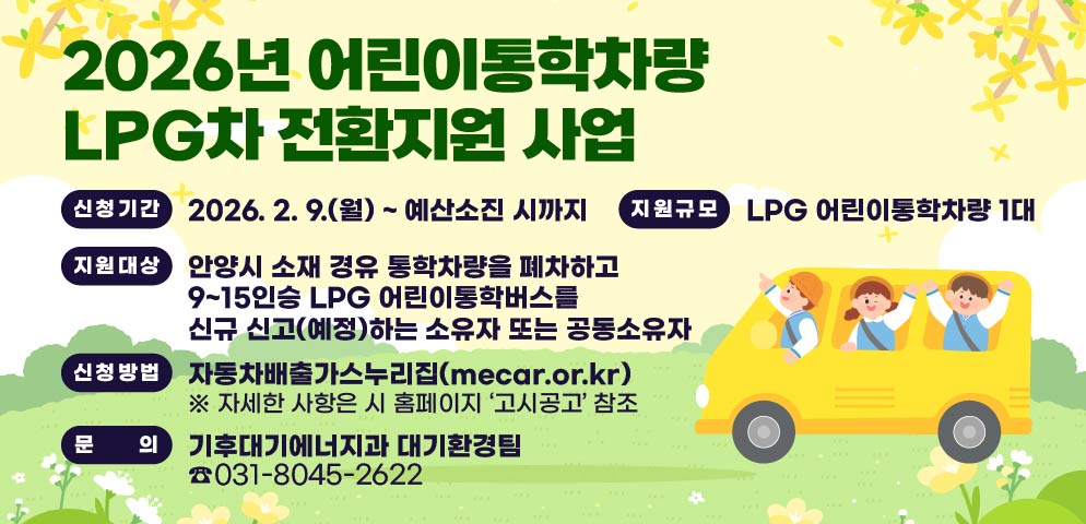 2026년 어린이 통학차량 LPG차 전환지원 사업
(신청기간) 2026. 2. 9.(월) ~ 예산소진 시까지
(지원대상) 안양시 소재 경유 통학차량을 폐차하고               9~15인승 LPG 어린이통학버스를 신규 신고             (예정)하는 소유자 또는 공동소유자
(지원규모) LPG 어린이통학차량 1대
(신청방법) 자동차배출가스누리집(mecar.or.kr)
 ※ 자세한 사항은 시 홈페이지 ‘고시공고’ 참조
문의전화: 기후대기에너지과 대기환경팀(031-8045-2622)