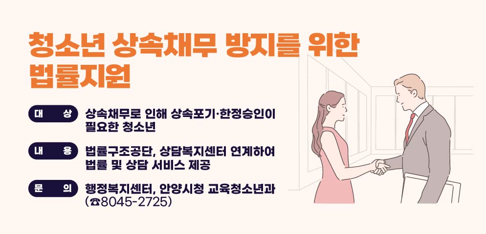 청소년 상속채무 방지를 위한 법률지원
○ 대상: 상속채무로 인해 상속포기·한정승인이 필요한 청소년
○내용:법률구조공단, 상담복지센터 연계하여 법률 및          상담 서비스 제공
문의: 동 행정복지센터, 
안양시청 교육청소년과(☎8045-2725)