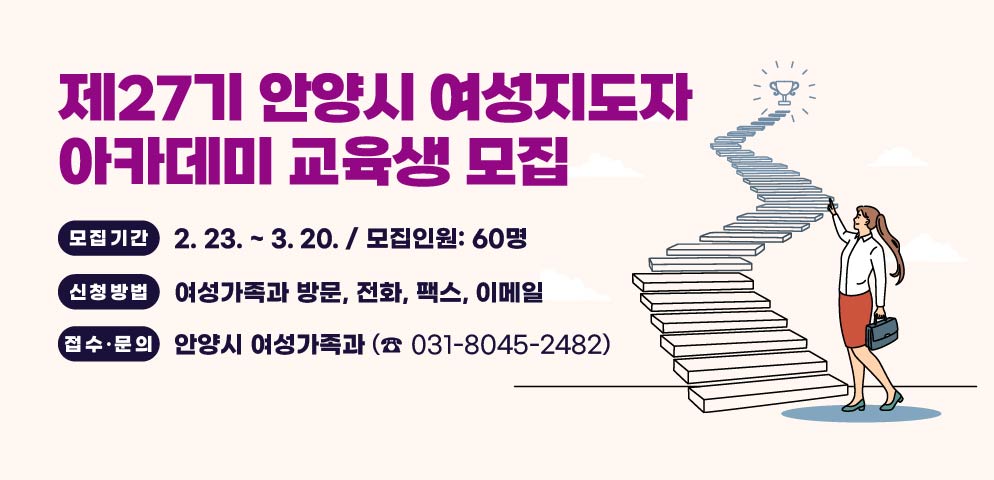 제27기 안양시 여성지도자 아카데미 교육생 모집
모집기간: 2. 23. ~ 3. 20. / 모집인원: 60명
신청방법: 여성가족과 방문, 전화, 팩스, 이메일
접수·문의 : 안양시 여성가족과 (☎ 031-8045-2482)