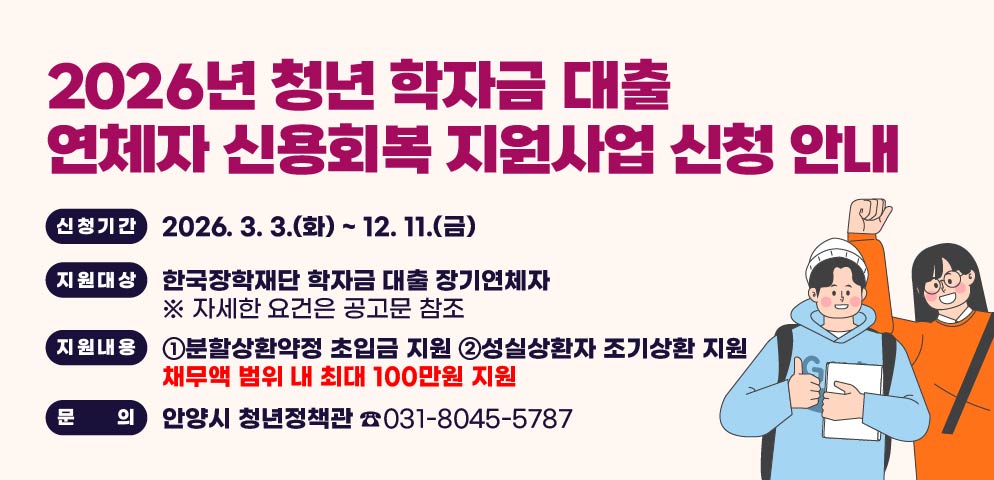 2026년 청년 학자금 대출 연체자 신용회복 지원사업 신청 안내
○ 신청기간: 2026. 3. 3.(화) ~ 12. 11.(금)
○ 지원대상: 한국장학재단 학자금 대출 장기연체자
  ※ 자세한 요건은 공고문 참조
○ 지원내용
  ①분할상환약정 초입금 지원
  ②성실상환자 조기상환 지원
▶ 채무액 범위 내 최대 100만원 지원
○ 문    의: 안양시 청년정책관 ☎031-8045-5787