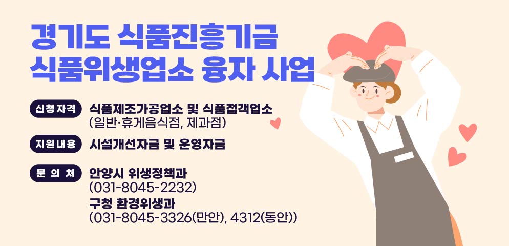 2026. 식품진흥기금 융자 지원 사업
？ 신청자격: 식품제조가공업소 및 식품접객업소(일반·휴게음식점, 제과점)
？ 지원내용: 시설개선자금 및 운영자금(모범·위생등급 지정업소)
？ 문의처: 안양시 위생정책과(031-8045-2232)
          구청 환경위생과(031-8045-3326(만안), 4312(동안))