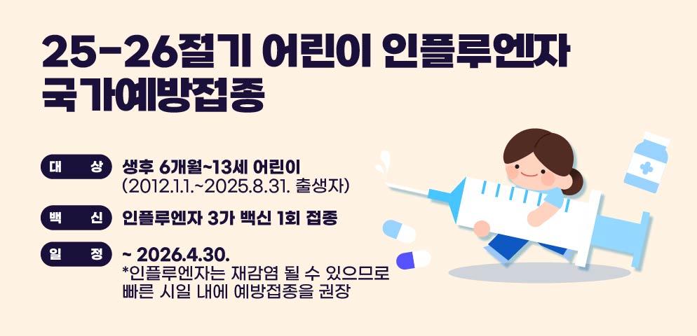 <‘25-’26절기 어린이 인플루엔자 국가예방접종 >

○ 대상: 생후 6개월~13세 어린이(2012.1.1.~2025.8.31. 출생자)
○ 백신: 인플루엔자 3가 백신 1회 접종
○ 일정: ~ 2026.4.30.
*인플루엔자는 재감염 될 수 있으므로 빠른 시일 내에 예방접종을 권장