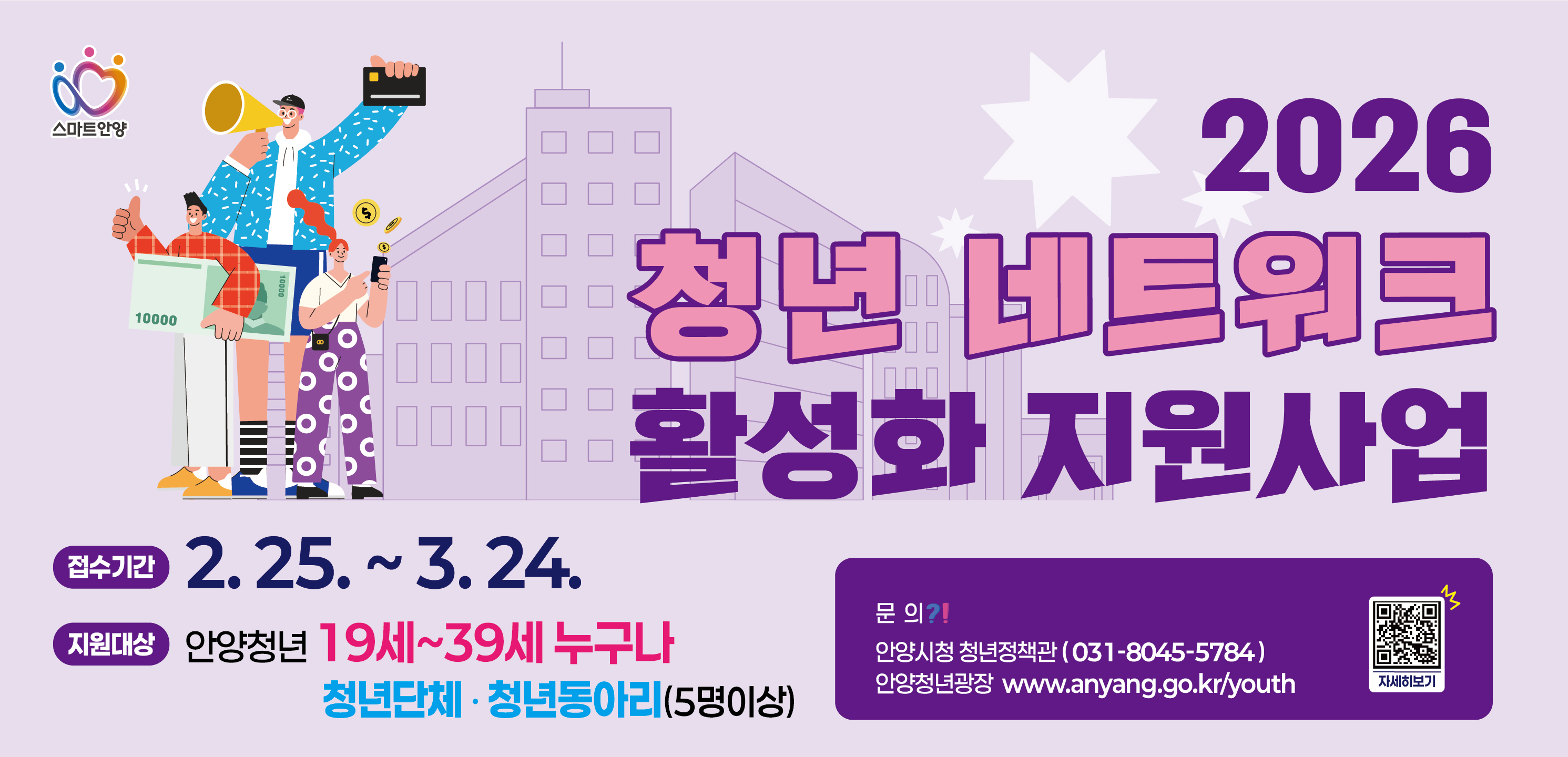 2026년 청년네트워크(단체·동아리) 활성화 지원 사업 공고 
○ 접수기간: 2. 25. ~ 3. 24. 18:00까지
○ 지원대상: 안양시 청년단체？청년동아리(5인이상)
○ 신청방법: 이메일, 안양청년광장 홈페이지
○ 문의 : 안양시 청년정책관 (☎ 031-8045-5784)